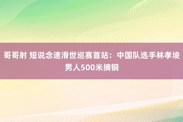 哥哥射 短说念速滑世巡赛首站：中国队选手林孝埈男人500米摘铜