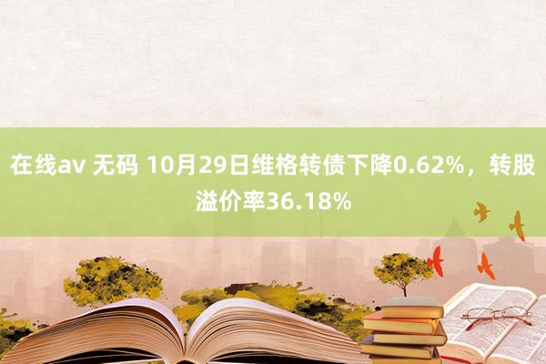 在线av 无码 10月29日维格转债下降0.62%，转股溢价率36.18%