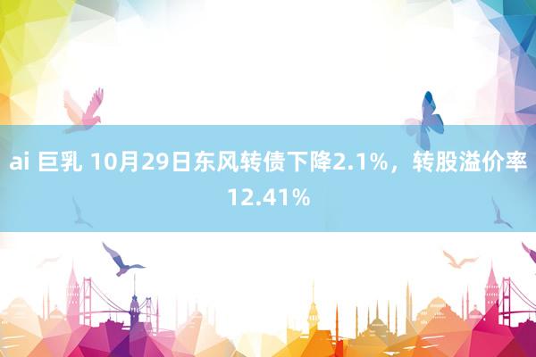 ai 巨乳 10月29日东风转债下降2.1%，转股溢价率12.41%