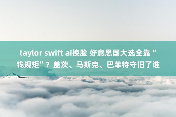 taylor swift ai换脸 好意思国大选全靠“钱规矩”？盖茨、马斯克、巴菲特守旧了谁