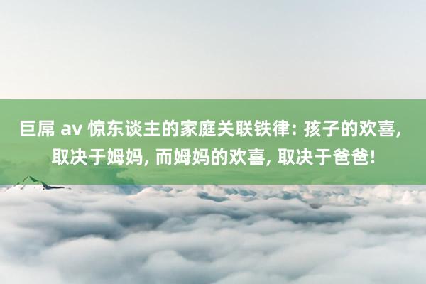 巨屌 av 惊东谈主的家庭关联铁律: 孩子的欢喜， 取决于姆妈， 而姆妈的欢喜， 取决于爸爸!