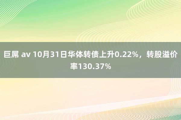 巨屌 av 10月31日华体转债上升0.22%，转股溢价率130.37%