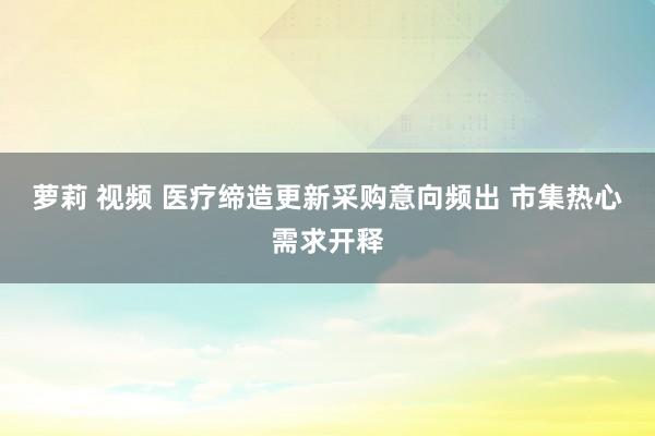 萝莉 视频 医疗缔造更新采购意向频出 市集热心需求开释