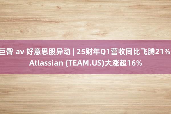 巨臀 av 好意思股异动 | 25财年Q1营收同比飞腾21% Atlassian (TEAM.US)大涨超16%