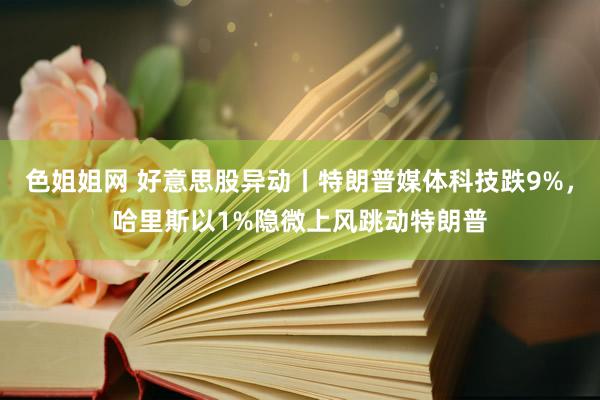 色姐姐网 好意思股异动丨特朗普媒体科技跌9%，哈里斯以1%隐微上风跳动特朗普