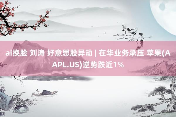 ai换脸 刘涛 好意思股异动 | 在华业务承压 苹果(AAPL.US)逆势跌近1%