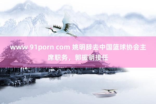 www 91porn com 姚明辞去中国篮球协会主席职务，郭振明接任