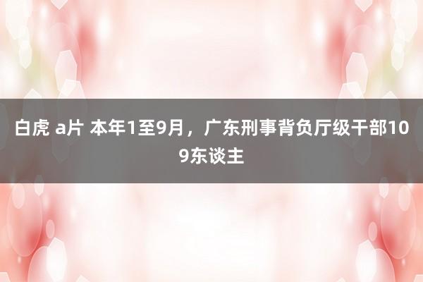 白虎 a片 本年1至9月，广东刑事背负厅级干部109东谈主