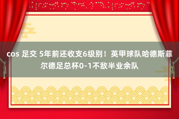 cos 足交 5年前还收支6级别！英甲球队哈德斯菲尔德足总杯0-1不敌半业余队