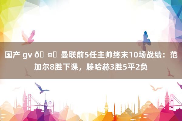 国产 gv 🤔曼联前5任主帅终末10场战绩：范加尔8胜下课，滕哈赫3胜5平2负