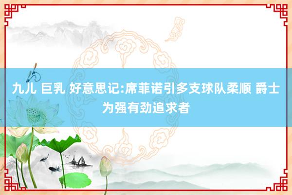 九儿 巨乳 好意思记:席菲诺引多支球队柔顺 爵士为强有劲追求者