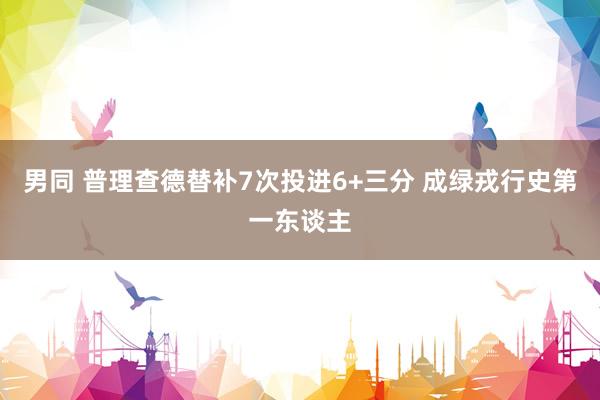 男同 普理查德替补7次投进6+三分 成绿戎行史第一东谈主