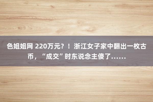 色姐姐网 220万元？！浙江女子家中翻出一枚古币，“成交”时东说念主傻了……