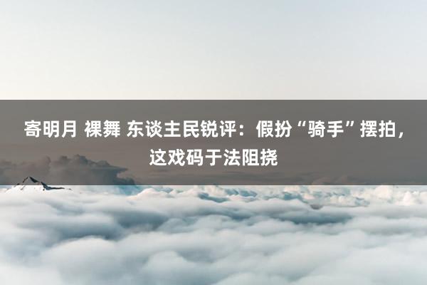 寄明月 裸舞 东谈主民锐评：假扮“骑手”摆拍，这戏码于法阻挠