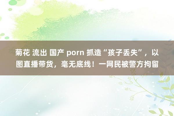 菊花 流出 国产 porn 抓造“孩子丢失”，以图直播带货，毫无底线！一网民被警方拘留