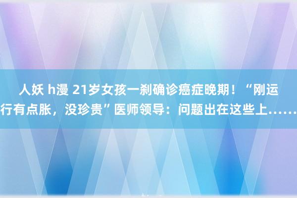 人妖 h漫 21岁女孩一刹确诊癌症晚期！“刚运行有点胀，没珍贵”医师领导：问题出在这些上……