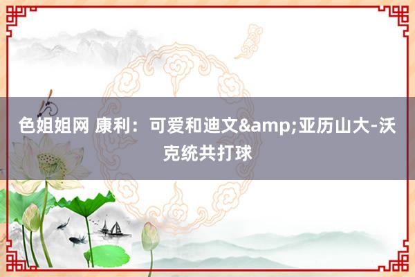 色姐姐网 康利：可爱和迪文&亚历山大-沃克统共打球