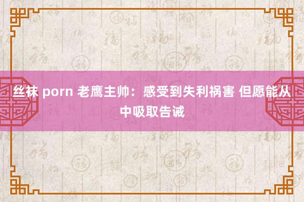 丝袜 porn 老鹰主帅：感受到失利祸害 但愿能从中吸取告诫