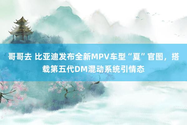 哥哥去 比亚迪发布全新MPV车型“夏”官图，搭载第五代DM混动系统引情态