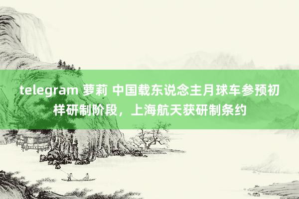 telegram 萝莉 中国载东说念主月球车参预初样研制阶段，上海航天获研制条约