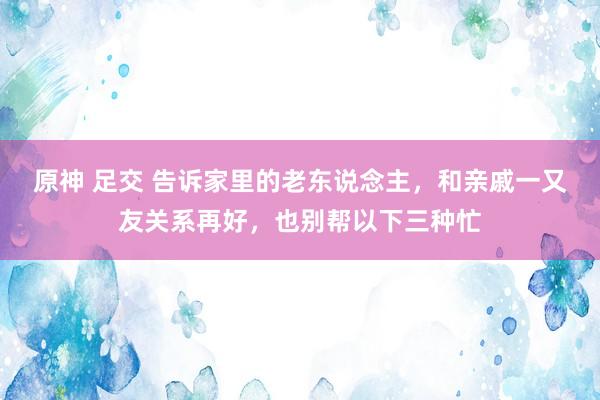 原神 足交 告诉家里的老东说念主，和亲戚一又友关系再好，也别帮以下三种忙