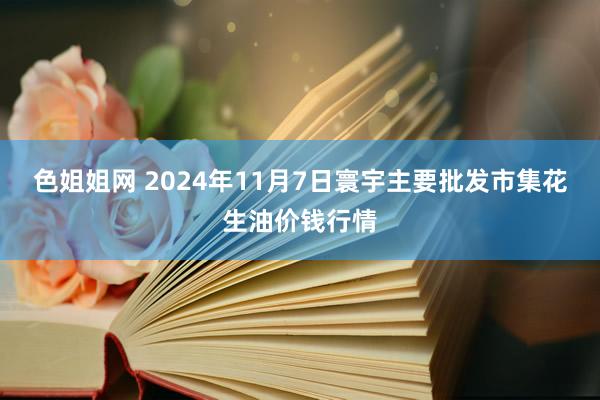 色姐姐网 2024年11月7日寰宇主要批发市集花生油价钱行情