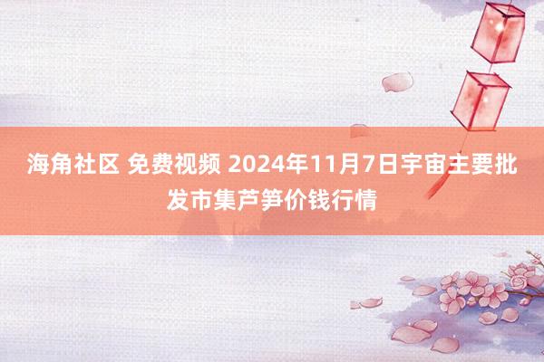 海角社区 免费视频 2024年11月7日宇宙主要批发市集芦笋价钱行情