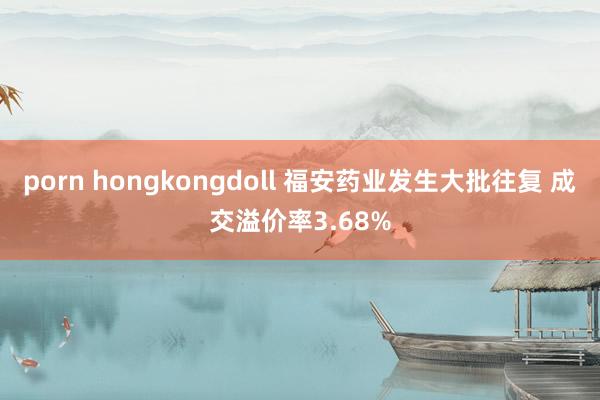 porn hongkongdoll 福安药业发生大批往复 成交溢价率3.68%