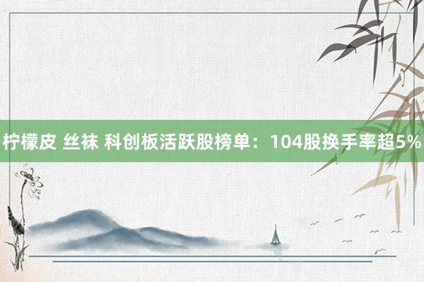 柠檬皮 丝袜 科创板活跃股榜单：104股换手率超5%