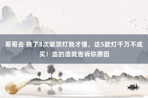 哥哥去 换了3次吸顶灯我才懂，这5款灯千万不成买！血的造就告诉你原因