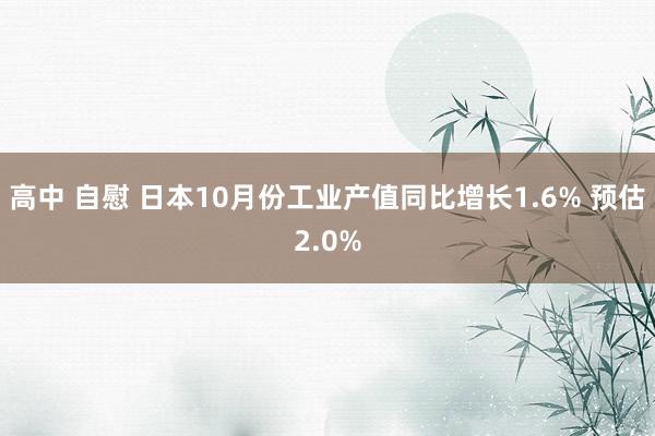 高中 自慰 日本10月份工业产值同比增长1.6% 预估2.0%