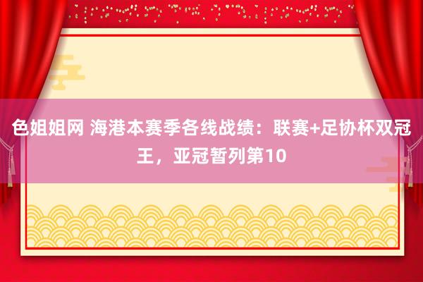 色姐姐网 海港本赛季各线战绩：联赛+足协杯双冠王，亚冠暂列第10