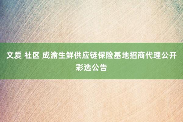 文爱 社区 成渝生鲜供应链保险基地招商代理公开彩选公告