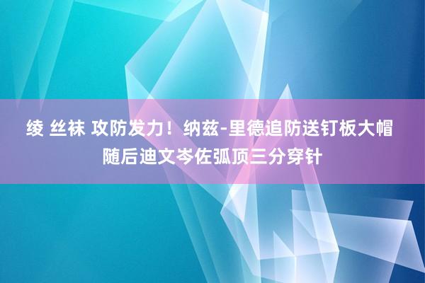 绫 丝袜 攻防发力！纳兹-里德追防送钉板大帽 随后迪文岑佐弧顶三分穿针