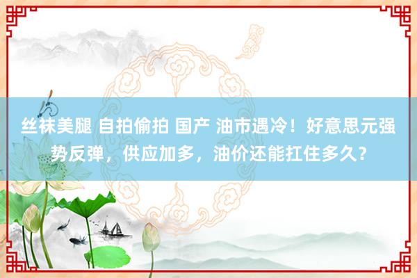 丝袜美腿 自拍偷拍 国产 油市遇冷！好意思元强势反弹，供应加多，油价还能扛住多久？