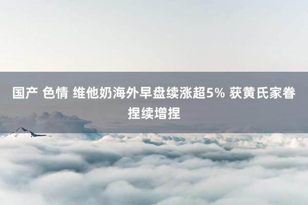 国产 色情 维他奶海外早盘续涨超5% 获黄氏家眷捏续增捏