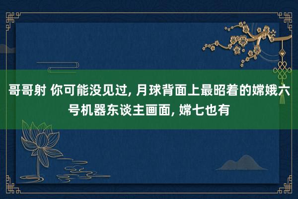 哥哥射 你可能没见过， 月球背面上最昭着的嫦娥六号机器东谈主画面， 嫦七也有