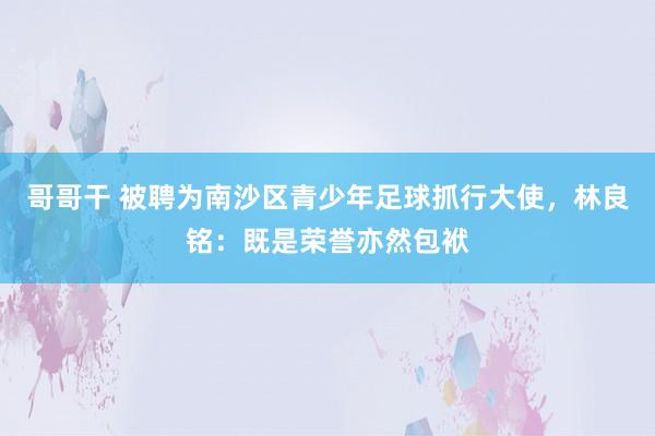 哥哥干 被聘为南沙区青少年足球抓行大使，林良铭：既是荣誉亦然包袱