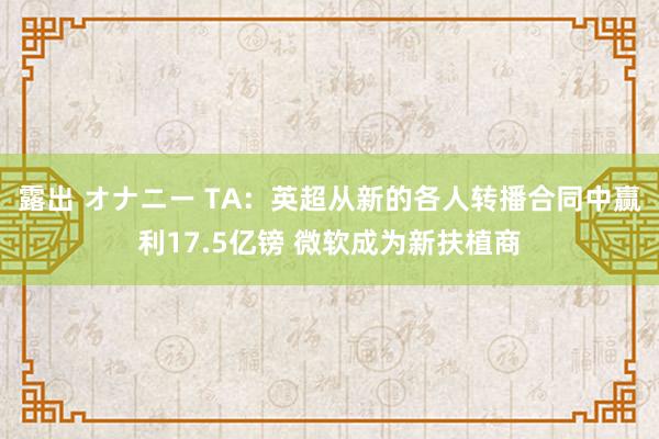 露出 オナニー TA：英超从新的各人转播合同中赢利17.5亿镑 微软成为新扶植商