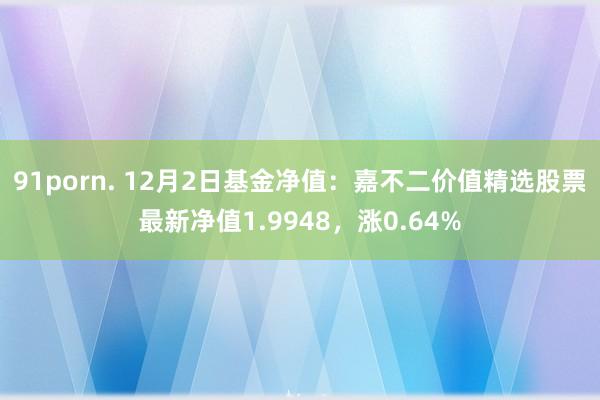 91porn. 12月2日基金净值：嘉不二价值精选股票最新净值1.9948，涨0.64%