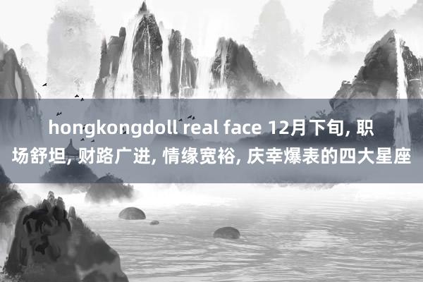 hongkongdoll real face 12月下旬， 职场舒坦， 财路广进， 情缘宽裕， 庆幸爆表的四大星座