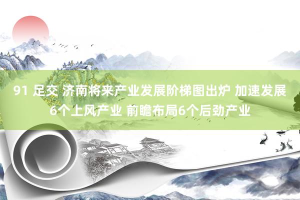 91 足交 济南将来产业发展阶梯图出炉 加速发展6个上风产业 前瞻布局6个后劲产业