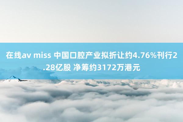 在线av miss 中国口腔产业拟折让约4.76%刊行2.28亿股 净筹约3172万港元