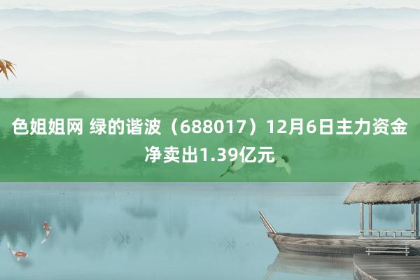 色姐姐网 绿的谐波（688017）12月6日主力资金净卖出1.39亿元