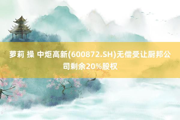 萝莉 操 中炬高新(600872.SH)无偿受让厨邦公司剩余20%股权