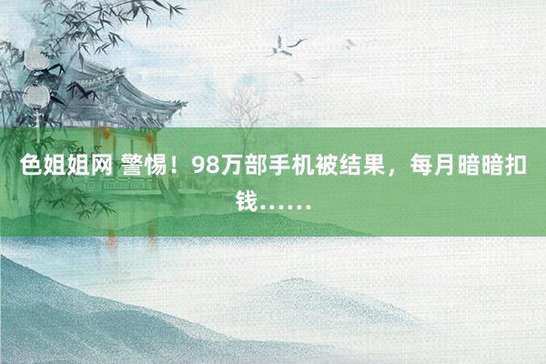 色姐姐网 警惕！98万部手机被结果，每月暗暗扣钱……