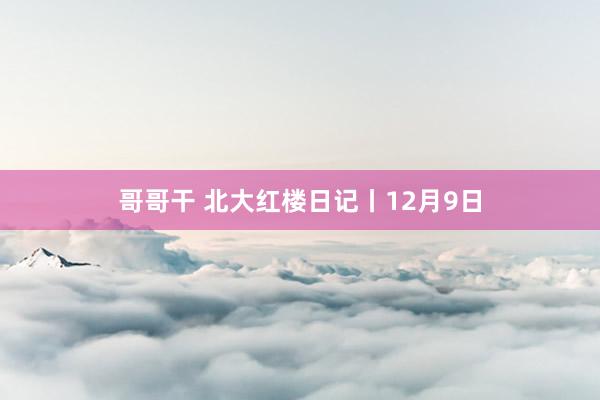 哥哥干 北大红楼日记丨12月9日