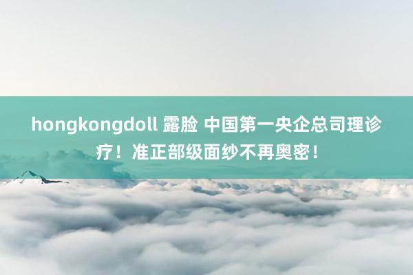 hongkongdoll 露脸 中国第一央企总司理诊疗！准正部级面纱不再奥密！