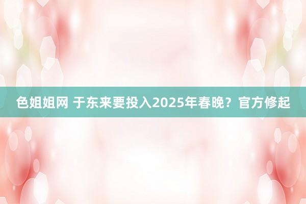 色姐姐网 于东来要投入2025年春晚？官方修起