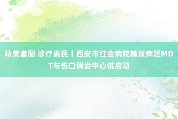 精美套图 诊疗惠民丨西安市红会病院糖尿病足MDT与伤口调治中心试启动